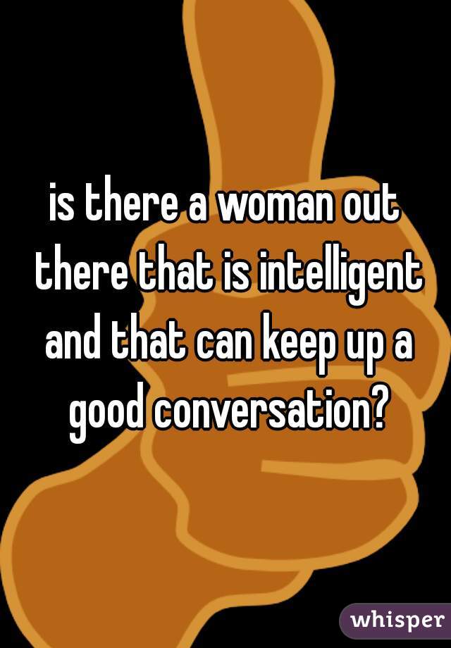 is there a woman out there that is intelligent and that can keep up a good conversation?