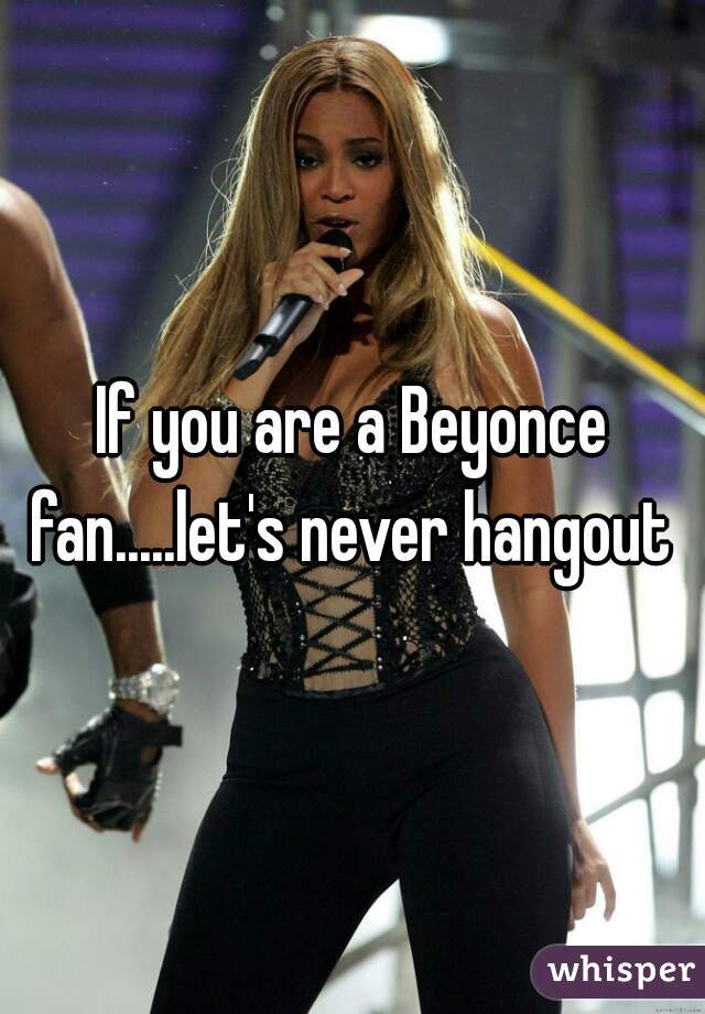 If you are a Beyonce fan.....let's never hangout 
