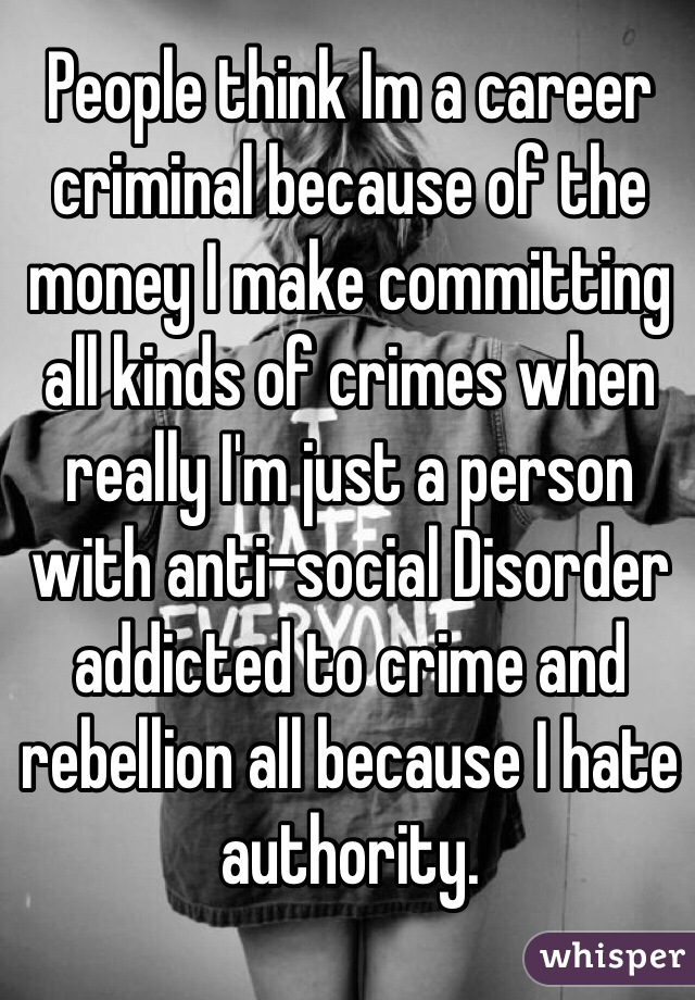 People think Im a career criminal because of the money I make committing all kinds of crimes when really I'm just a person with anti-social Disorder addicted to crime and rebellion all because I hate authority.