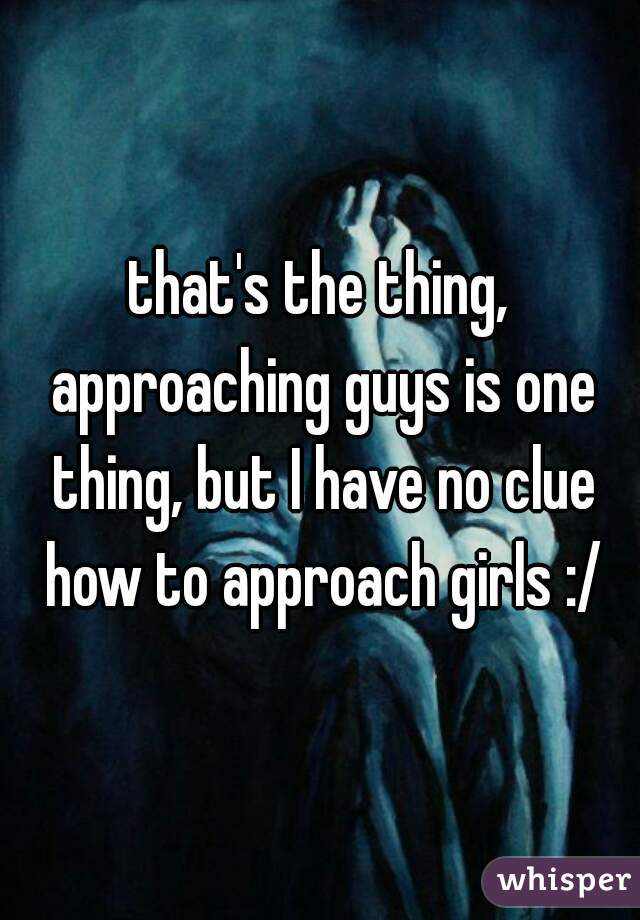 that's the thing, approaching guys is one thing, but I have no clue how to approach girls :/