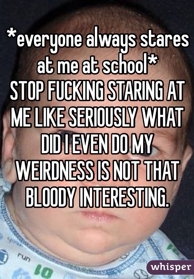 *everyone always stares at me at school* 
STOP FUCKING STARING AT ME LIKE SERIOUSLY WHAT DID I EVEN DO MY WEIRDNESS IS NOT THAT BLOODY INTERESTING.