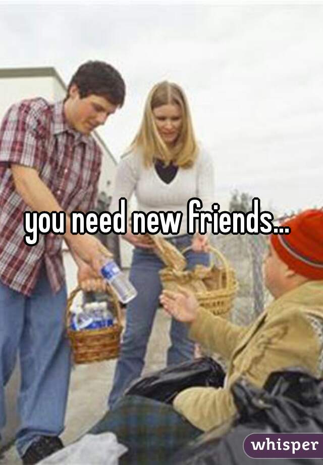 you need new friends... 