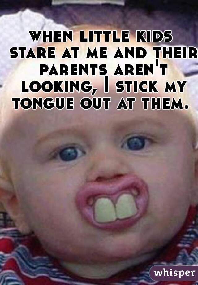 when little kids stare at me and their parents aren't looking, I stick my tongue out at them. 