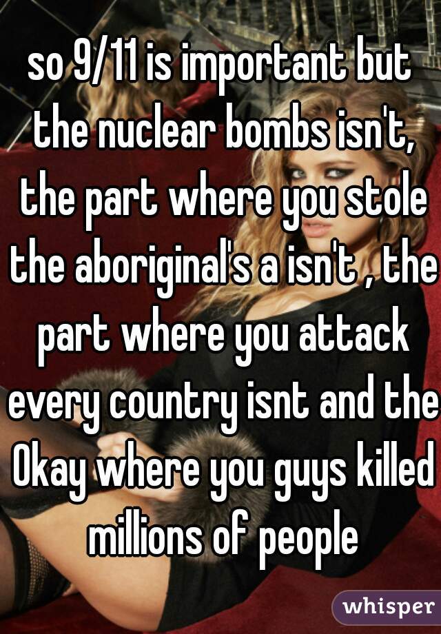 so 9/11 is important but the nuclear bombs isn't, the part where you stole the aboriginal's a isn't , the part where you attack every country isnt and the 0kay where you guys killed millions of people