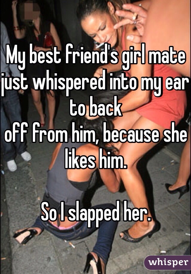 My best friend's girl mate just whispered into my ear to back
off from him, because she likes him. 

So I slapped her. 