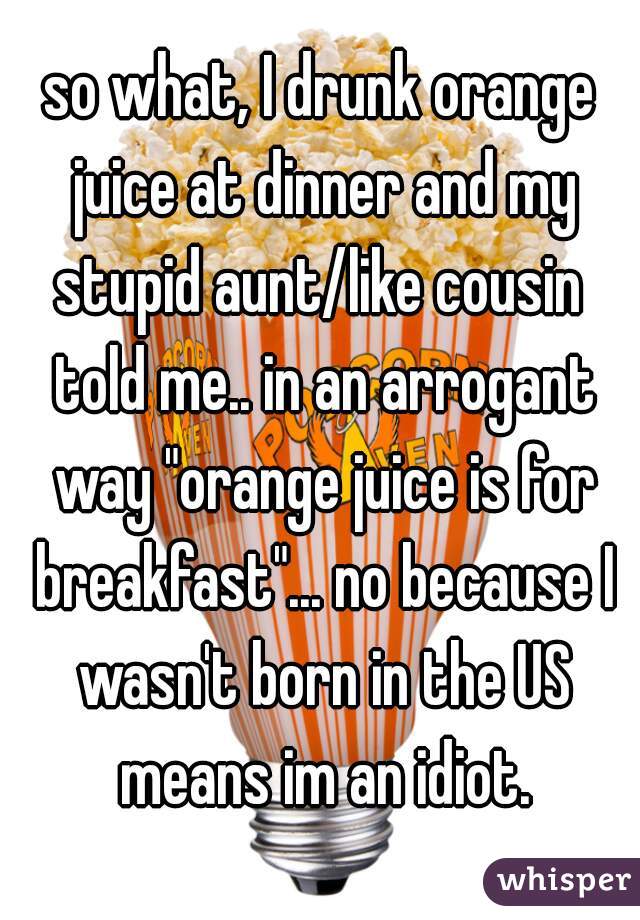 so what, I drunk orange juice at dinner and my stupid aunt/like cousin  told me.. in an arrogant way "orange juice is for breakfast"... no because I wasn't born in the US means im an idiot.