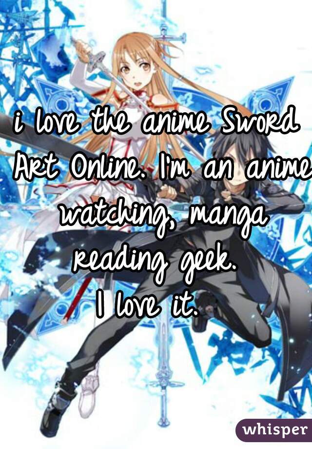 i love the anime Sword Art Online. I'm an anime watching, manga reading geek. 
I love it. 