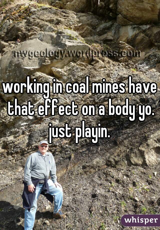 working in coal mines have that effect on a body yo. just playin. 