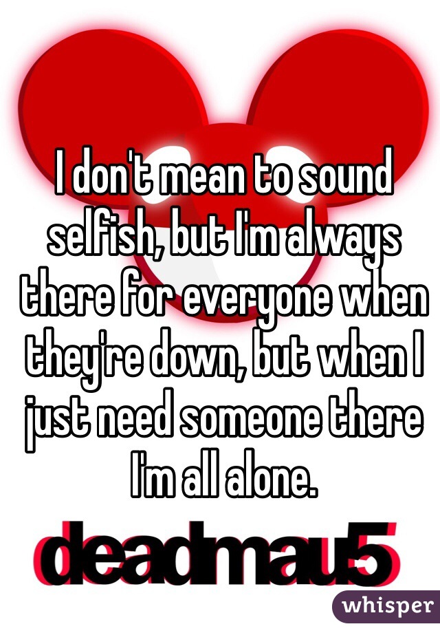 I don't mean to sound selfish, but I'm always there for everyone when they're down, but when I just need someone there I'm all alone. 