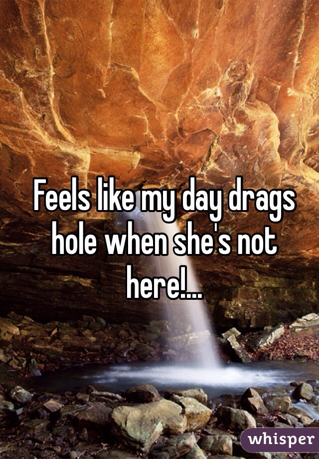 Feels like my day drags hole when she's not here!...