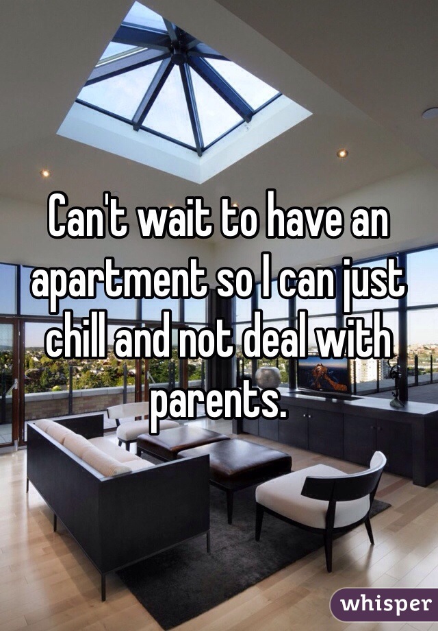 Can't wait to have an apartment so I can just chill and not deal with parents.