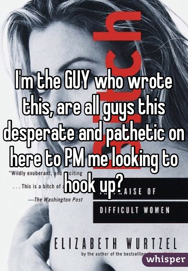 I'm the GUY who wrote this, are all guys this desperate and pathetic on here to PM me looking to hook up? 