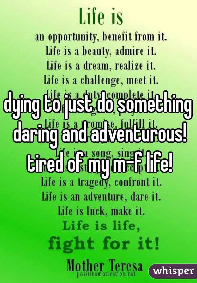 dying to just do something daring and adventurous! tired of my m-f life!