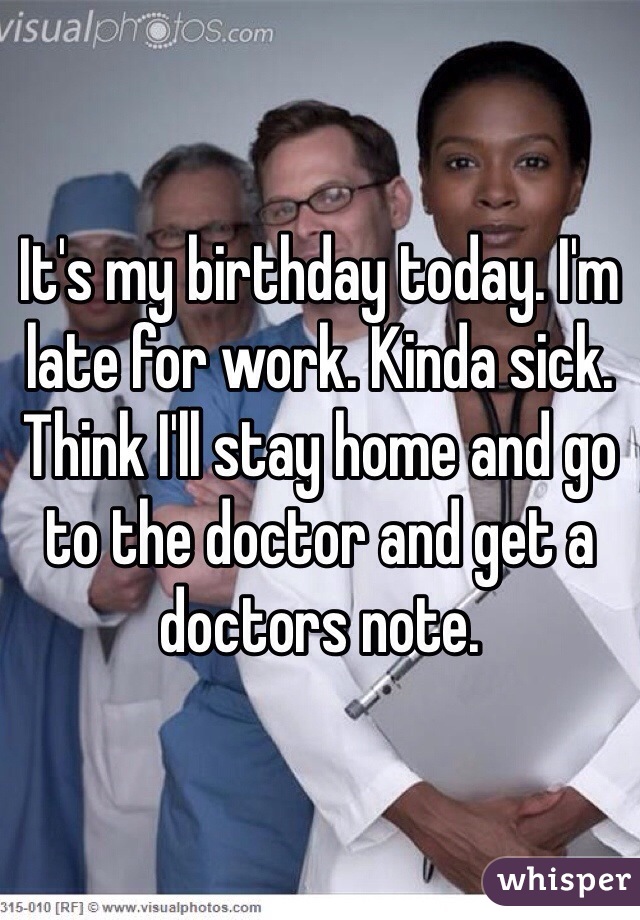 It's my birthday today. I'm late for work. Kinda sick. Think I'll stay home and go to the doctor and get a doctors note.