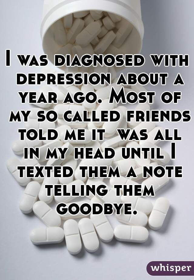 I was diagnosed with depression about a year ago. Most of my so called friends told me it  was all in my head until I texted them a note telling them goodbye. 