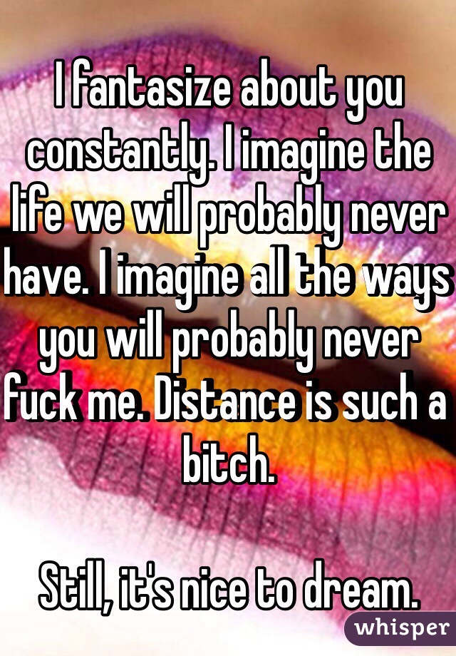 I fantasize about you constantly. I imagine the life we will probably never have. I imagine all the ways you will probably never fuck me. Distance is such a bitch.

Still, it's nice to dream.