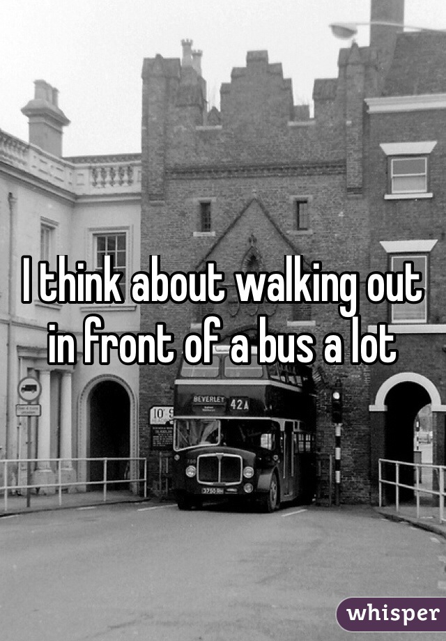 I think about walking out in front of a bus a lot
