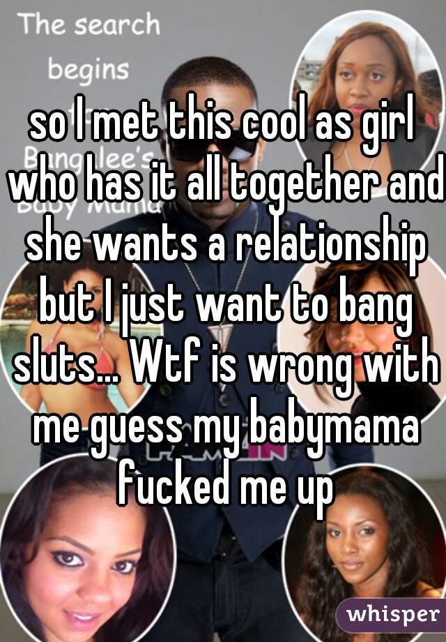 so I met this cool as girl who has it all together and she wants a relationship but I just want to bang sluts... Wtf is wrong with me guess my babymama fucked me up