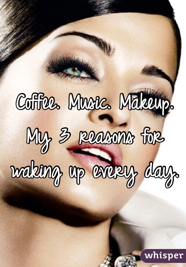 Coffee. Music. Makeup. My 3 reasons for waking up every day. 