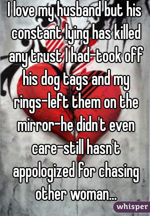 I love my husband but his constant lying has killed any trust I had-took off his dog tags and my rings-left them on the mirror-he didn't even care-still hasn't appologized for chasing other woman...