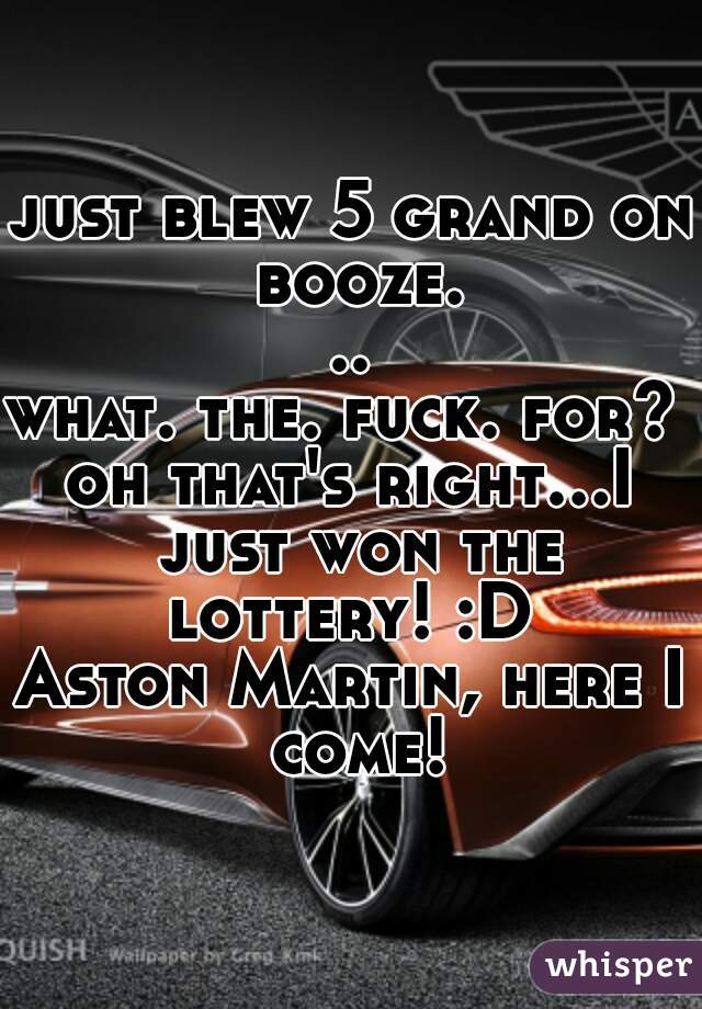 just blew 5 grand on booze...

what. the. fuck. for? 

oh that's right...I just won the lottery! :D 

Aston Martin, here I come!
