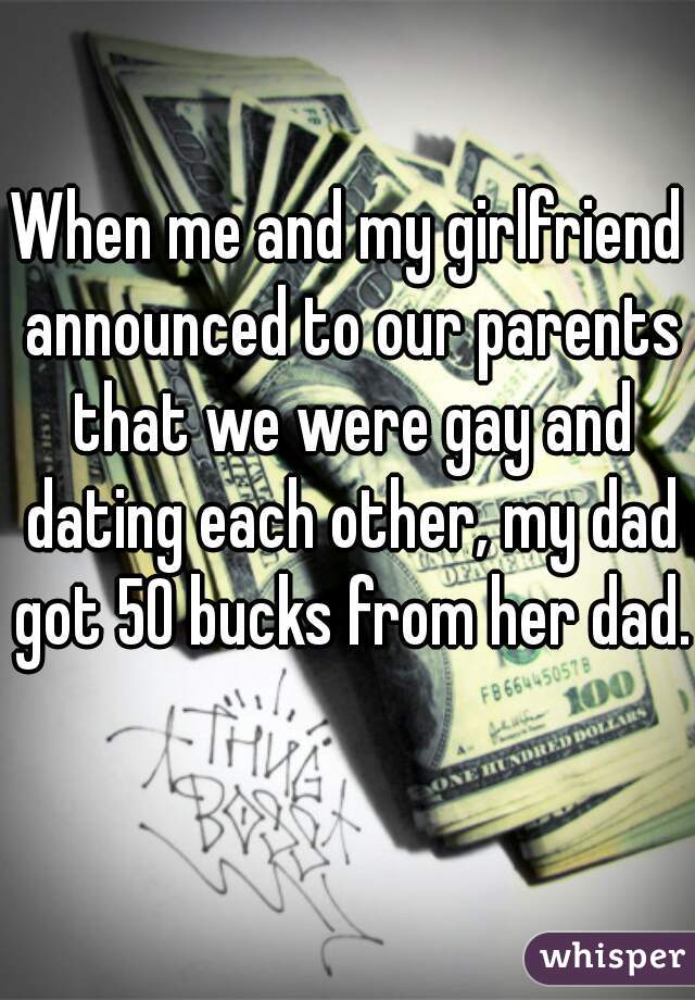 When me and my girlfriend announced to our parents that we were gay and dating each other, my dad got 50 bucks from her dad.   