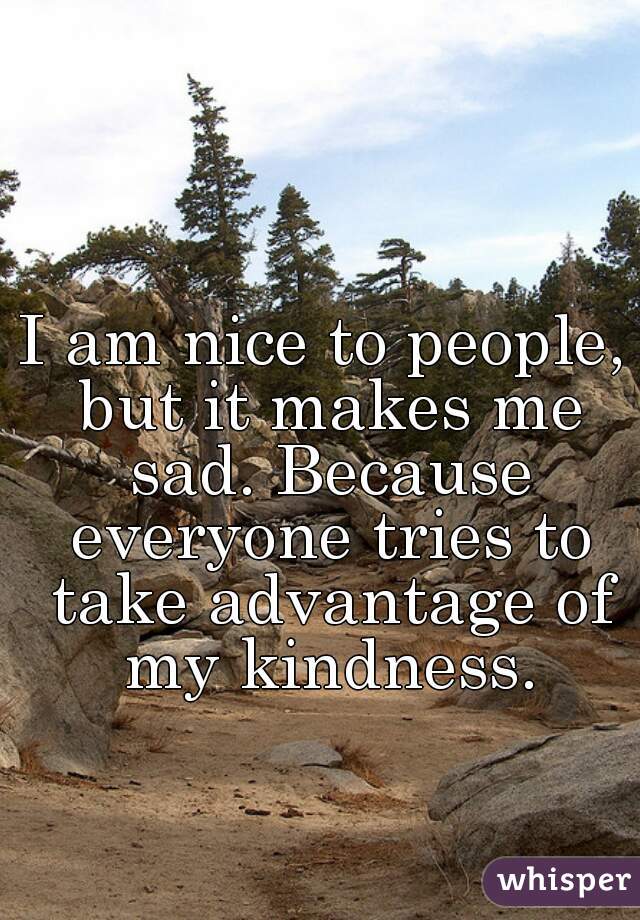 I am nice to people, but it makes me sad. Because everyone tries to take advantage of my kindness.