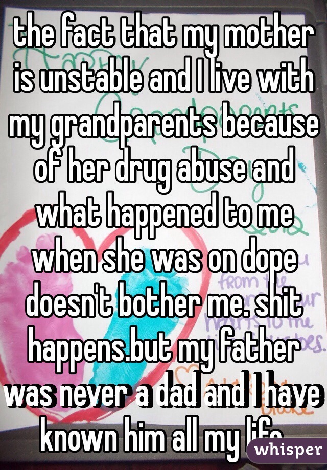 the fact that my mother is unstable and I live with my grandparents because of her drug abuse and what happened to me when she was on dope doesn't bother me. shit happens.but my father was never a dad and I have known him all my life. 