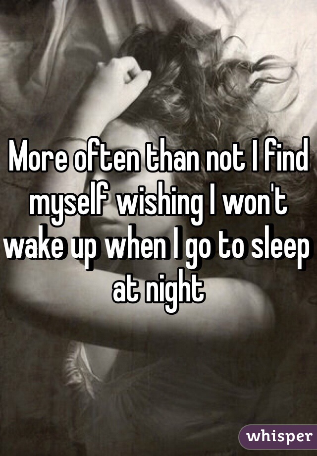 More often than not I find myself wishing I won't wake up when I go to sleep at night 