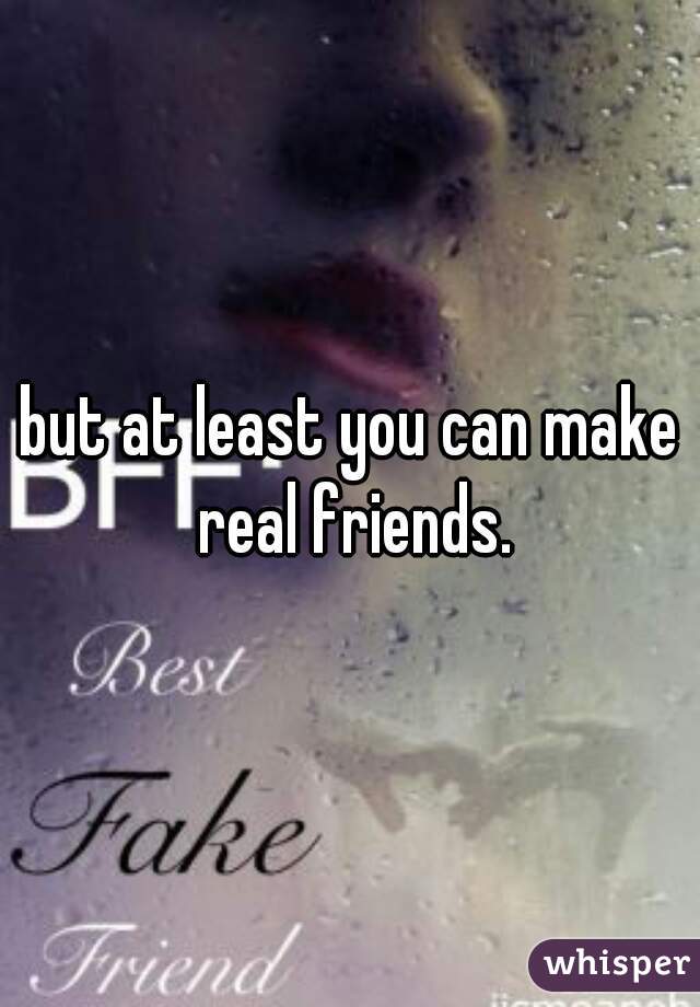 but at least you can make real friends.