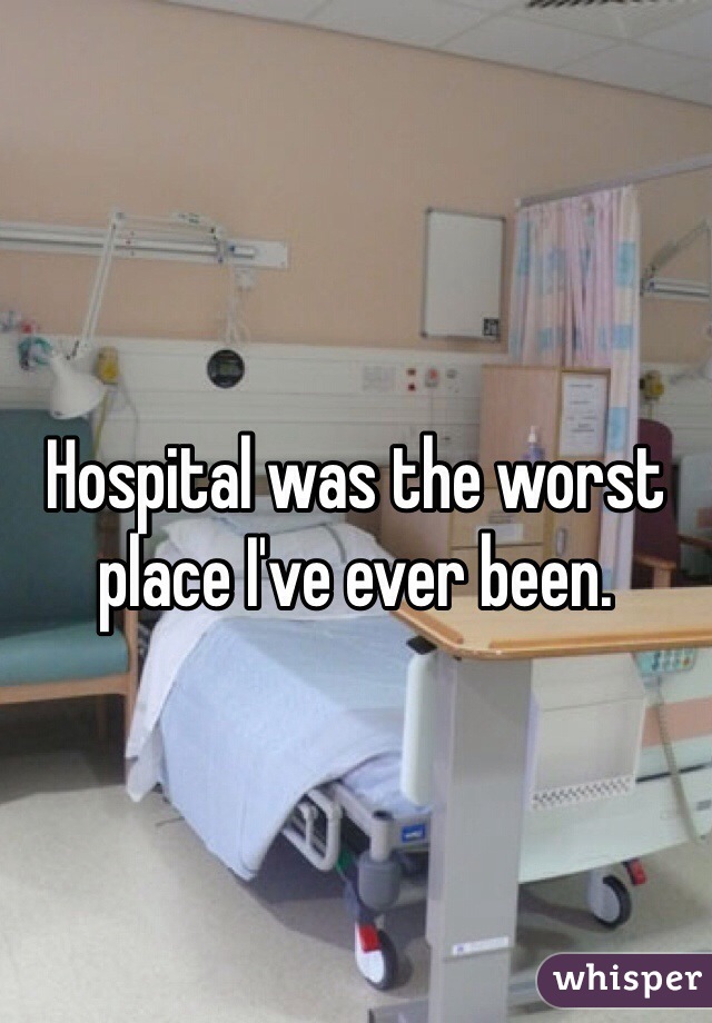 Hospital was the worst place I've ever been. 