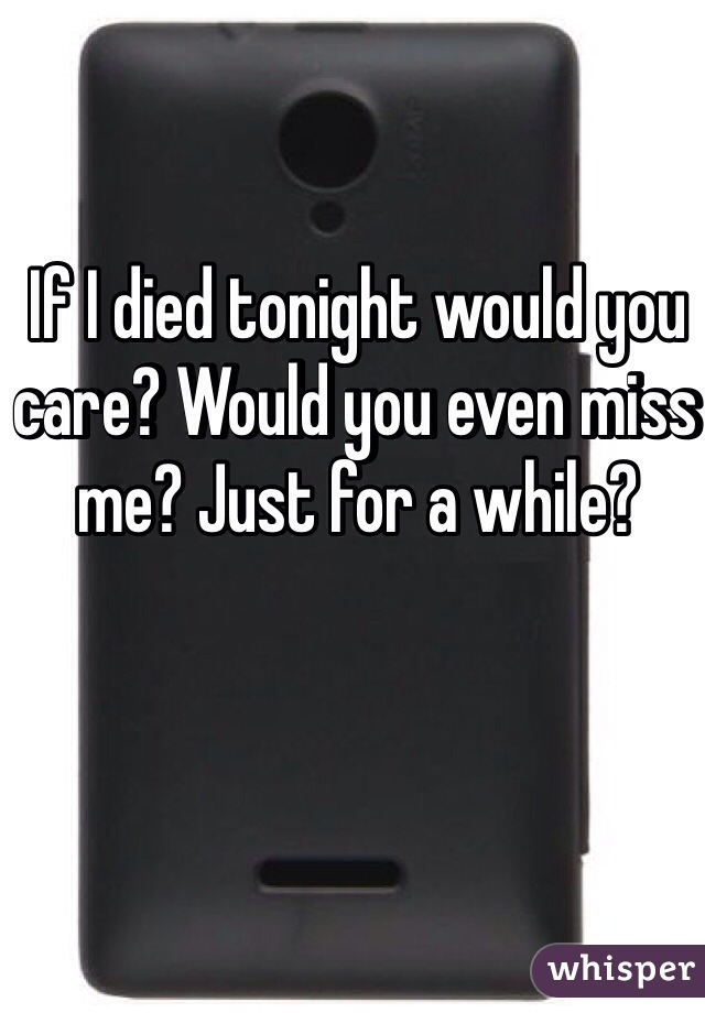If I died tonight would you care? Would you even miss me? Just for a while? 
