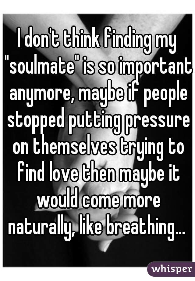 I don't think finding my "soulmate" is so important anymore, maybe if people stopped putting pressure on themselves trying to find love then maybe it would come more naturally, like breathing... 