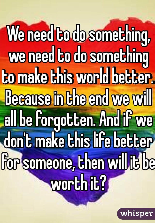 We need to do something, we need to do something to make this world better. Because in the end we will all be forgotten. And if we don't make this life better for someone, then will it be worth it?