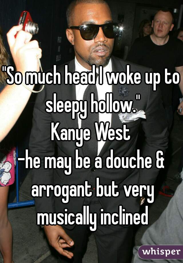 "So much head I woke up to sleepy hollow."
Kanye West
-he may be a douche & arrogant but very musically inclined


