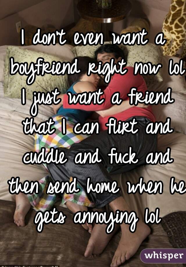 I don't even want a boyfriend right now lol I just want a friend that I can flirt and cuddle and fuck and then send home when he gets annoying lol