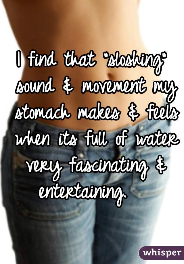 I find that "sloshing" sound & movement my stomach makes & feels when its full of water very fascinating & entertaining.   