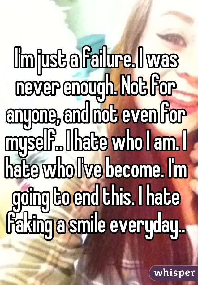 I'm just a failure. I was never enough. Not for anyone, and not even for myself.. I hate who I am. I hate who I've become. I'm going to end this. I hate faking a smile everyday..