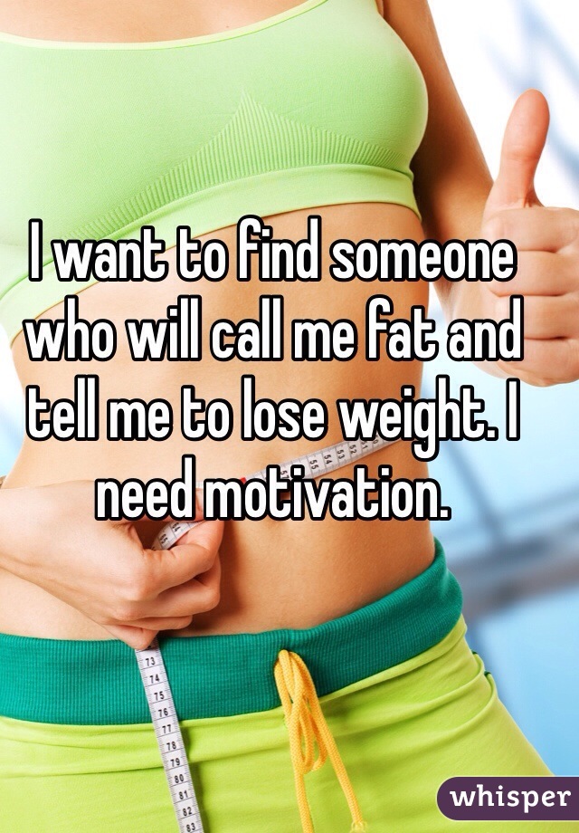 I want to find someone who will call me fat and tell me to lose weight. I need motivation. 