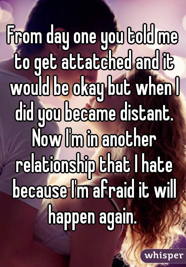 From day one you told me to get attatched and it would be okay but when I did you became distant. Now I'm in another relationship that I hate because I'm afraid it will happen again. 