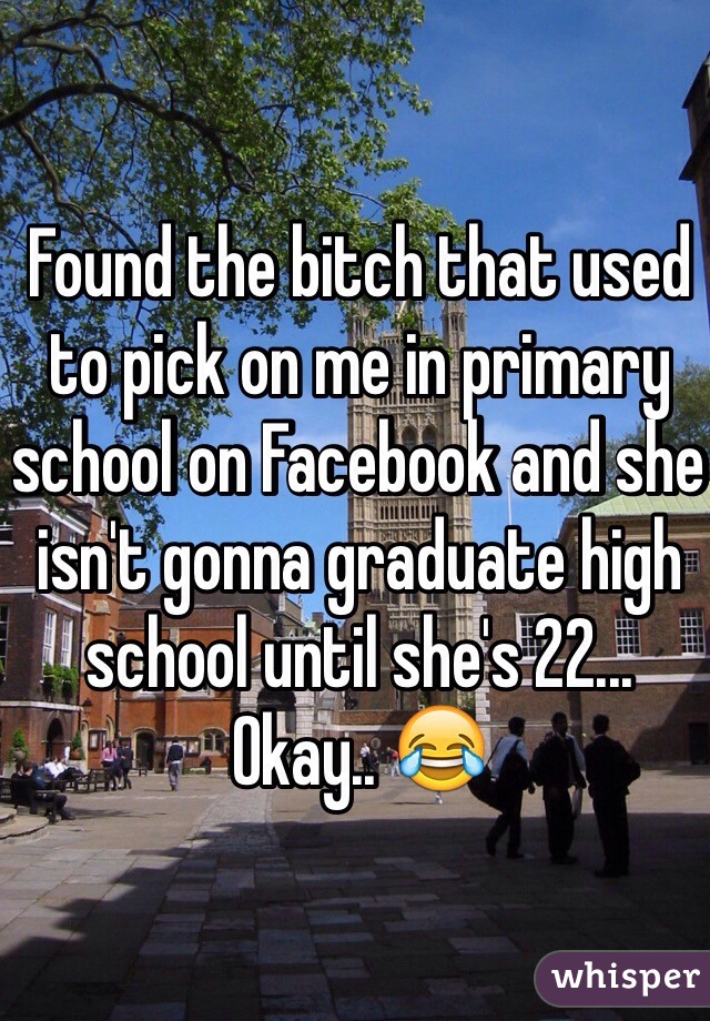 Found the bitch that used to pick on me in primary school on Facebook and she isn't gonna graduate high school until she's 22... Okay.. 😂 