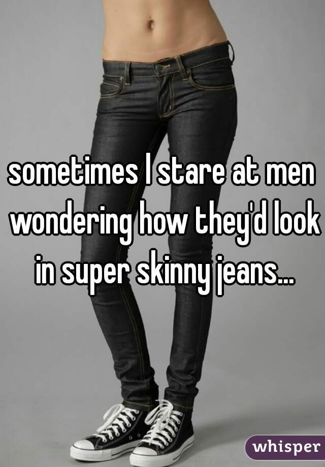 sometimes I stare at men wondering how they'd look in super skinny jeans...