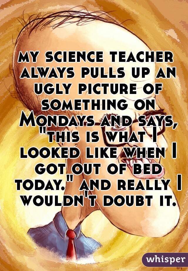 my science teacher always pulls up an ugly picture of something on Mondays and says, "this is what I looked like when I got out of bed today." and really I wouldn't doubt it.