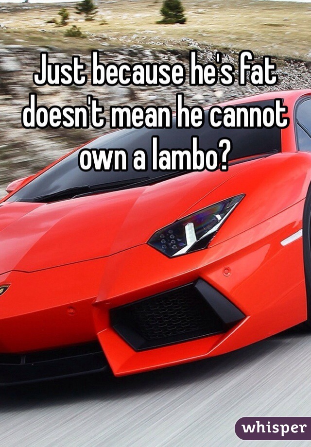 Just because he's fat doesn't mean he cannot own a lambo?