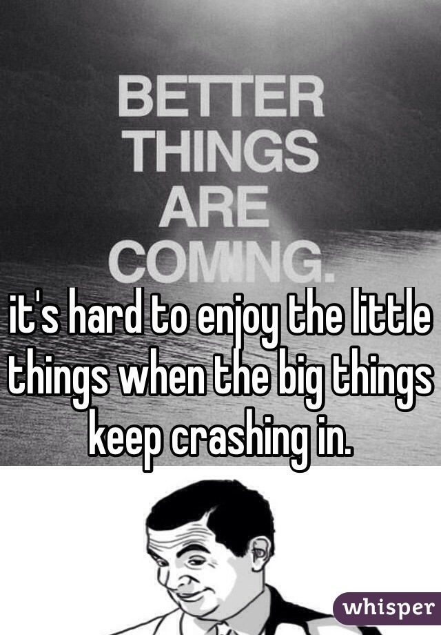 it's hard to enjoy the little things when the big things keep crashing in. 
