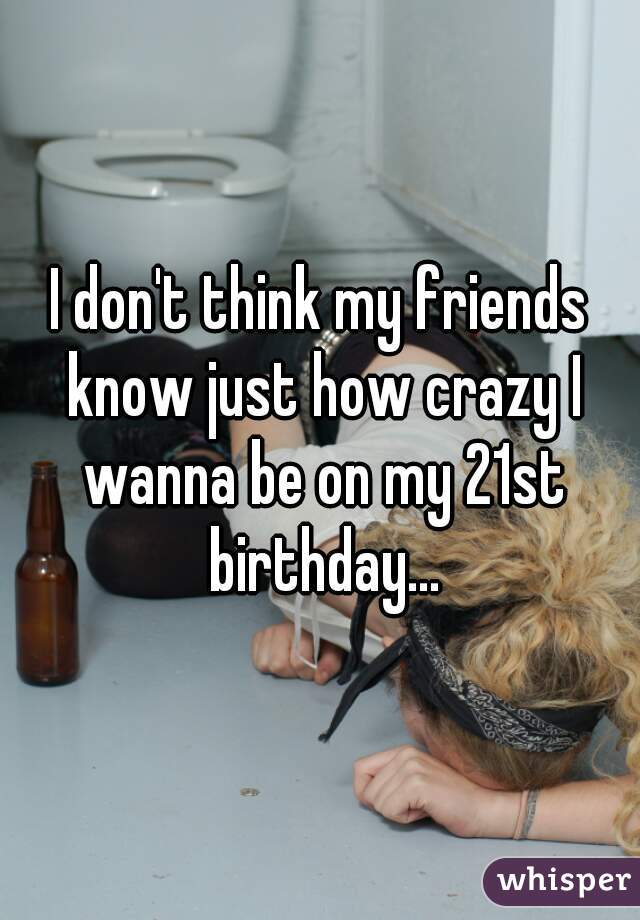 I don't think my friends know just how crazy I wanna be on my 21st birthday...