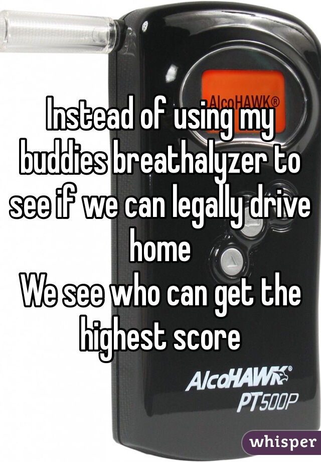 Instead of using my buddies breathalyzer to see if we can legally drive home
We see who can get the highest score