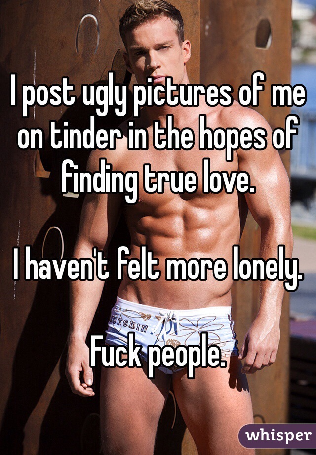 I post ugly pictures of me on tinder in the hopes of finding true love.

I haven't felt more lonely.

Fuck people.
