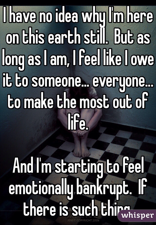 I have no idea why I'm here on this earth still.  But as long as I am, I feel like I owe it to someone... everyone... to make the most out of life.  

And I'm starting to feel emotionally bankrupt.  If there is such thing.