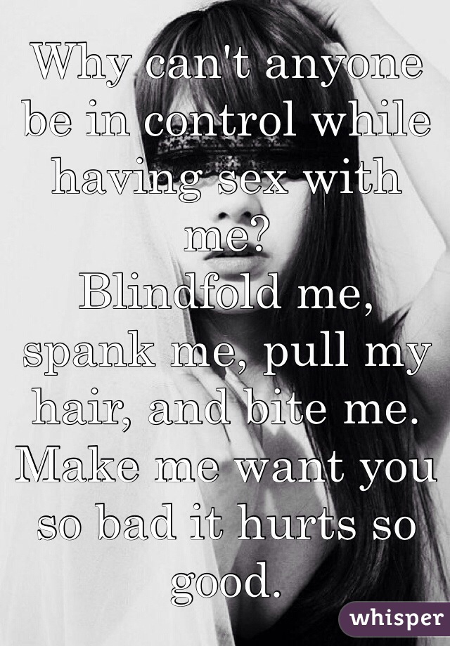 Why can't anyone be in control while having sex with me?
Blindfold me, spank me, pull my hair, and bite me. 
Make me want you so bad it hurts so good.